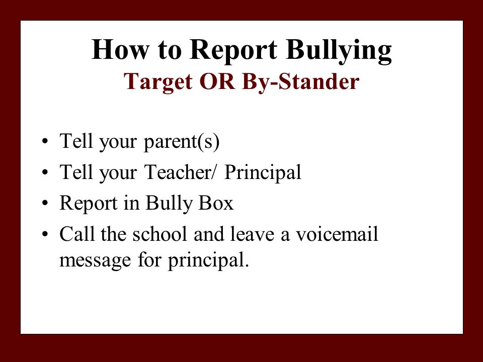 How to Report Bullying Target OR By-Stander Tell your parent(s) Tell your Teacher/ Principal Report in Bully Box Call the school and leave a voic message for principal.