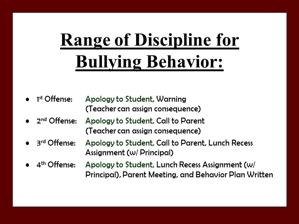 Range of Discipline for Bullying Behavior: 1 st Offense: Apology to Student, Warning (Teacher can assign consequence) 2 nd Offense:Apology to Student, Call to Parent (Teacher can assign consequence) 3 rd Offense:Apology to Student, Call to Parent, Lunch Recess Assignment (w/ Principal) 4 th Offense:Apology to Student, Lunch Recess Assignment (w/ Principal), Parent Meeting, and Behavior Plan Written
