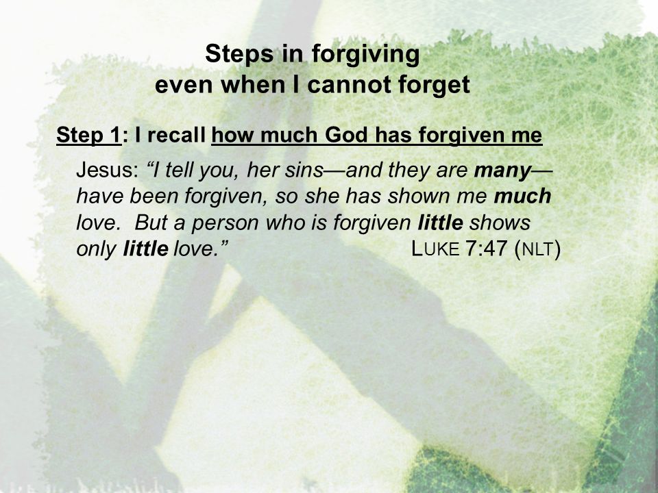 Steps in forgiving even when I cannot forget Step 1: I recall how much God has forgiven me Jesus: I tell you, her sins—and they are many— have been forgiven, so she has shown me much love.