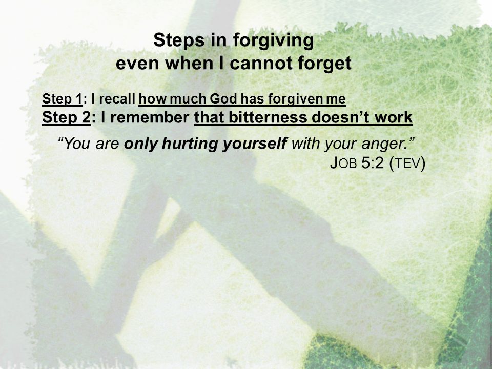 Steps in forgiving even when I cannot forget Step 1: I recall how much God has forgiven me Step 2: I remember that bitterness doesn’t work You are only hurting yourself with your anger. J OB 5:2 ( TEV )