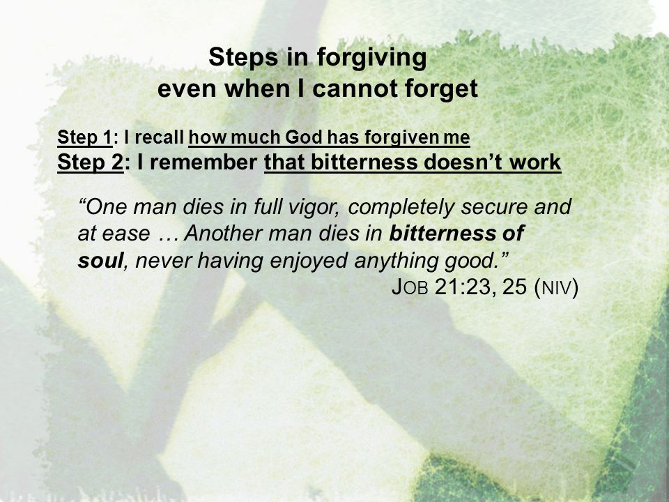 Steps in forgiving even when I cannot forget Step 1: I recall how much God has forgiven me Step 2: I remember that bitterness doesn’t work One man dies in full vigor, completely secure and at ease … Another man dies in bitterness of soul, never having enjoyed anything good. J OB 21:23, 25 ( NIV )