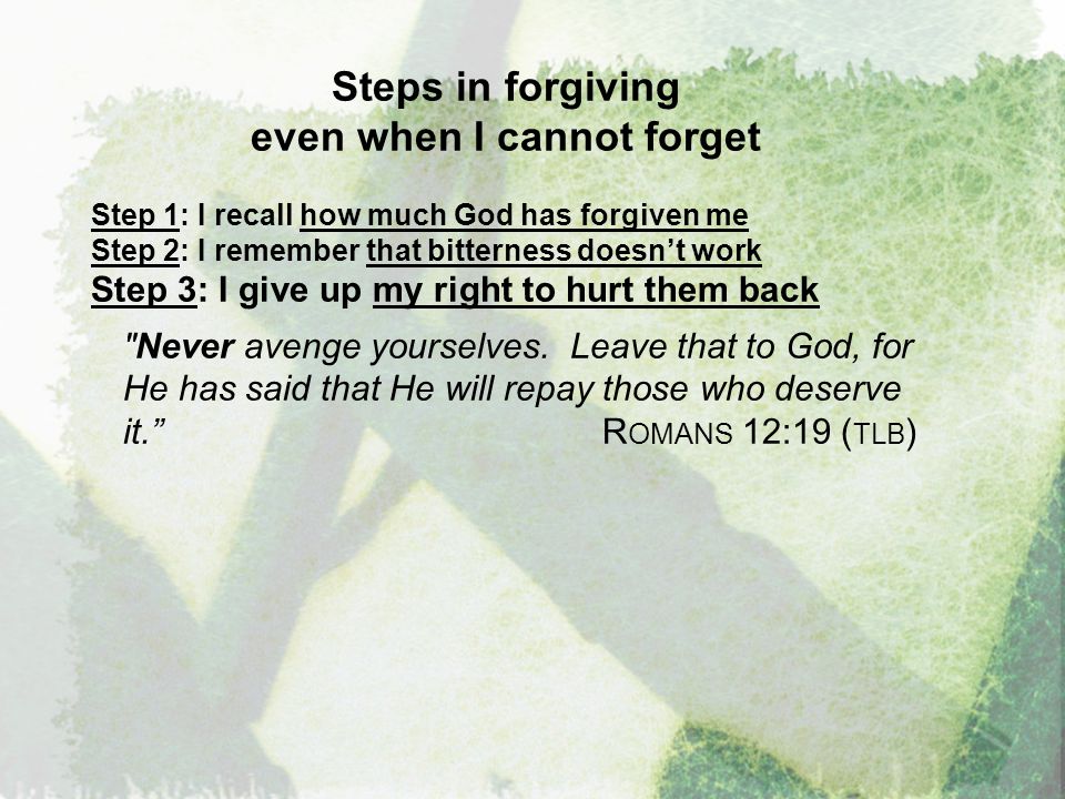 Steps in forgiving even when I cannot forget Step 1: I recall how much God has forgiven me Step 2: I remember that bitterness doesn’t work Step 3: I give up my right to hurt them back Never avenge yourselves.