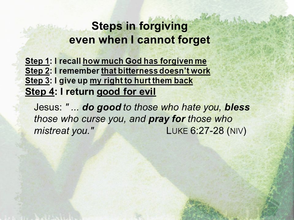 Steps in forgiving even when I cannot forget Step 1: I recall how much God has forgiven me Step 2: I remember that bitterness doesn’t work Step 3: I give up my right to hurt them back Step 4: I return good for evil Jesus: ...