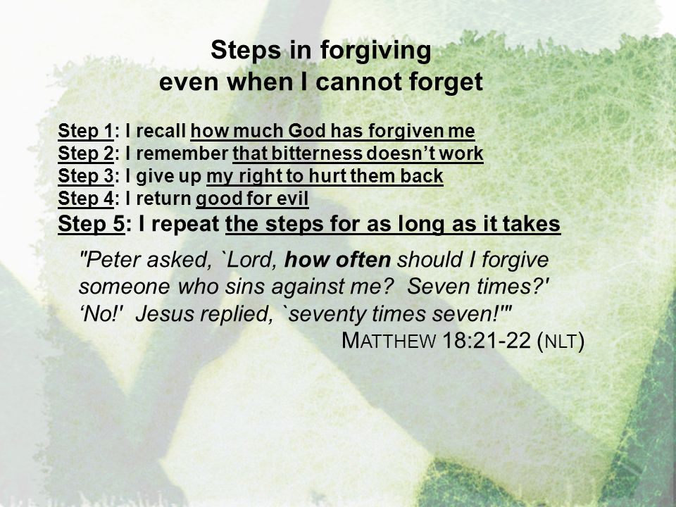 Steps in forgiving even when I cannot forget Step 1: I recall how much God has forgiven me Step 2: I remember that bitterness doesn’t work Step 3: I give up my right to hurt them back Step 4: I return good for evil Step 5: I repeat the steps for as long as it takes Peter asked, `Lord, how often should I forgive someone who sins against me.