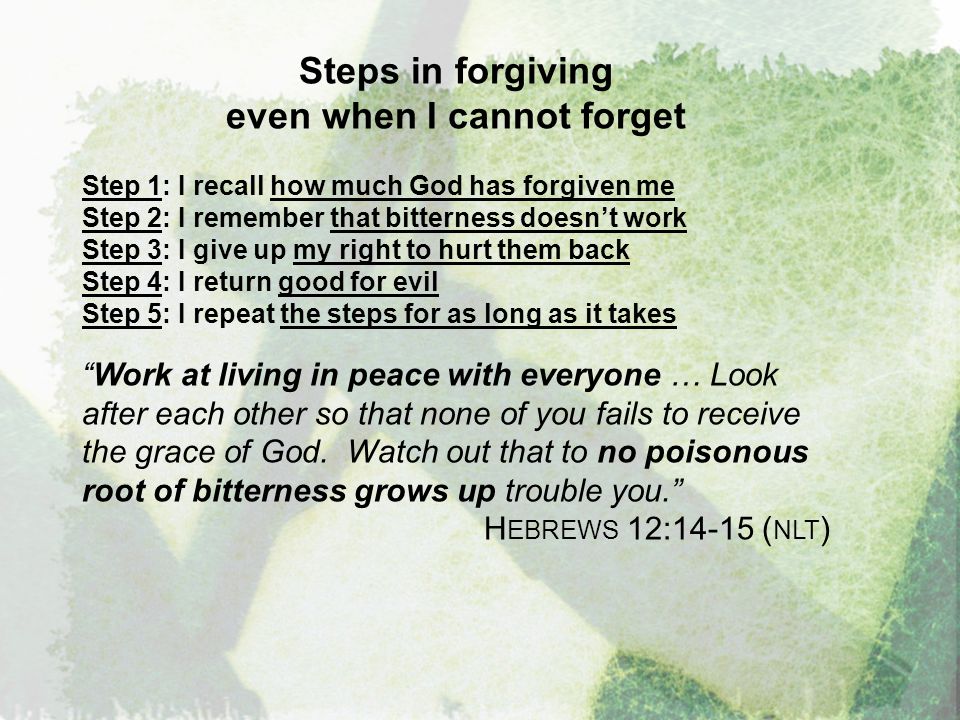 Steps in forgiving even when I cannot forget Step 1: I recall how much God has forgiven me Step 2: I remember that bitterness doesn’t work Step 3: I give up my right to hurt them back Step 4: I return good for evil Step 5: I repeat the steps for as long as it takes Work at living in peace with everyone … Look after each other so that none of you fails to receive the grace of God.