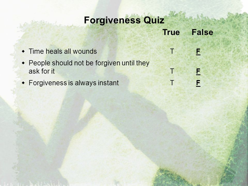 Forgiveness Quiz True False  Time heals all wounds T F  People should not be forgiven until they ask for it T F  Forgiveness is always instantT F