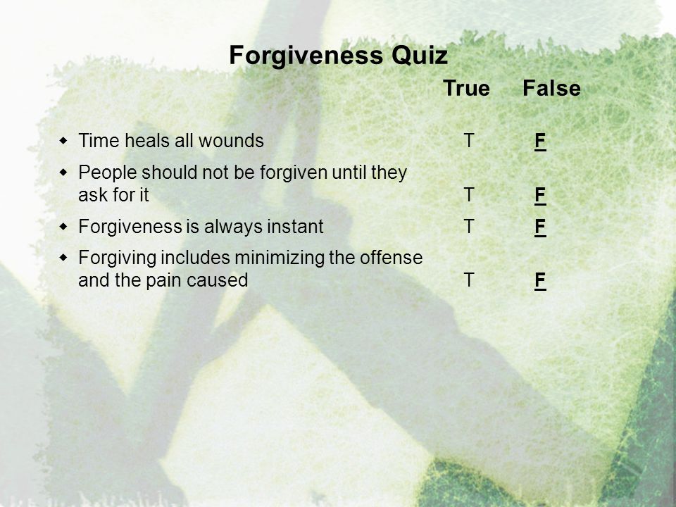Forgiveness Quiz True False  Time heals all wounds T F  People should not be forgiven until they ask for it T F  Forgiveness is always instantT F  Forgiving includes minimizing the offense and the pain caused T F