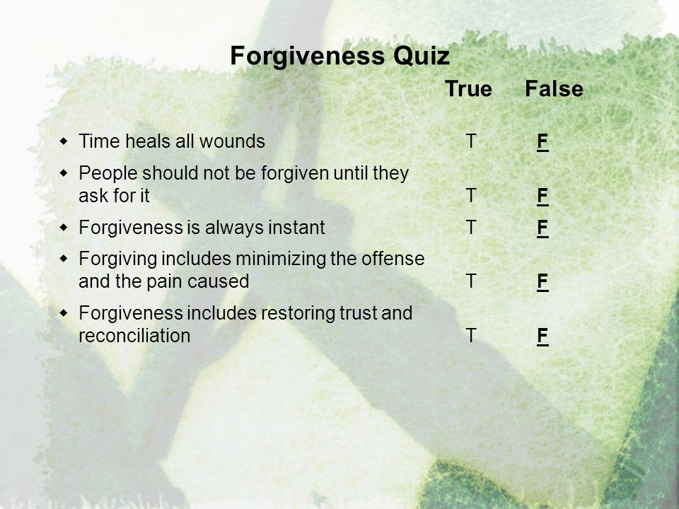 Forgiveness Quiz True False  Time heals all wounds T F  People should not be forgiven until they ask for it T F  Forgiveness is always instantT F  Forgiving includes minimizing the offense and the pain caused T F  Forgiveness includes restoring trust and reconciliation T F