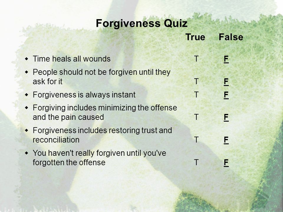 Forgiveness Quiz True False  Time heals all wounds T F  People should not be forgiven until they ask for it T F  Forgiveness is always instantT F  Forgiving includes minimizing the offense and the pain caused T F  Forgiveness includes restoring trust and reconciliation T F  You haven t really forgiven until you ve forgotten the offense T F