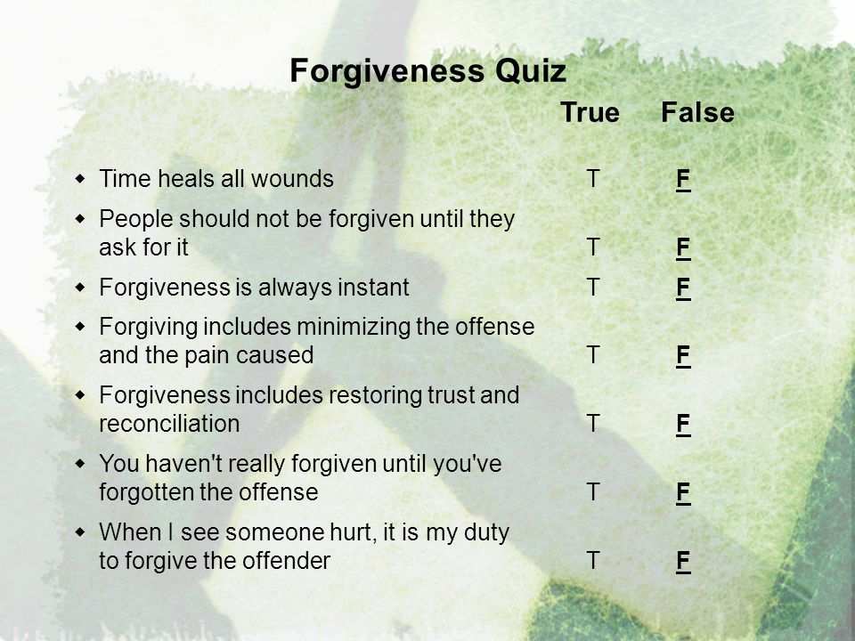 Forgiveness Quiz True False  Time heals all wounds T F  People should not be forgiven until they ask for it T F  Forgiveness is always instantT F  Forgiving includes minimizing the offense and the pain caused T F  Forgiveness includes restoring trust and reconciliation T F  You haven t really forgiven until you ve forgotten the offense T F  When I see someone hurt, it is my duty to forgive the offender T F
