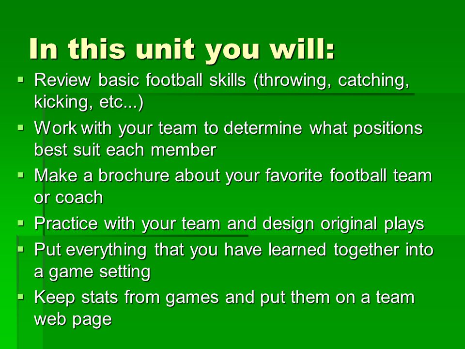 In this unit you will:  Review basic football skills (throwing, catching, kicking, etc...)  Work with your team to determine what positions best suit each member  Make a brochure about your favorite football team or coach  Practice with your team and design original plays  Put everything that you have learned together into a game setting  Keep stats from games and put them on a team web page