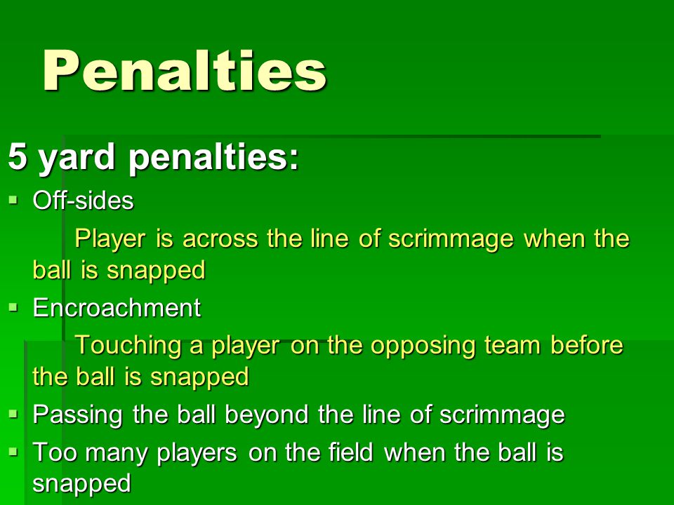 Penalties 5 yard penalties:  Off-sides Player is across the line of scrimmage when the ball is snapped  Encroachment Touching a player on the opposing team before the ball is snapped  Passing the ball beyond the line of scrimmage  Too many players on the field when the ball is snapped
