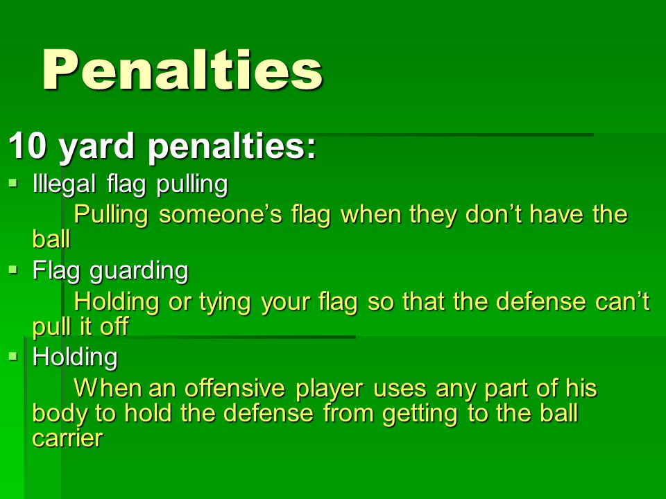 Penalties 10 yard penalties:  Illegal flag pulling Pulling someone’s flag when they don’t have the ball  Flag guarding Holding or tying your flag so that the defense can’t pull it off  Holding When an offensive player uses any part of his body to hold the defense from getting to the ball carrier