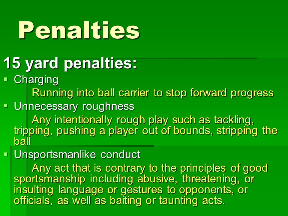 Penalties 15 yard penalties:  Charging Running into ball carrier to stop forward progress  Unnecessary roughness Any intentionally rough play such as tackling, tripping, pushing a player out of bounds, stripping the ball  Unsportsmanlike conduct Any act that is contrary to the principles of good sportsmanship including abusive, threatening, or insulting language or gestures to opponents, or officials, as well as baiting or taunting acts.
