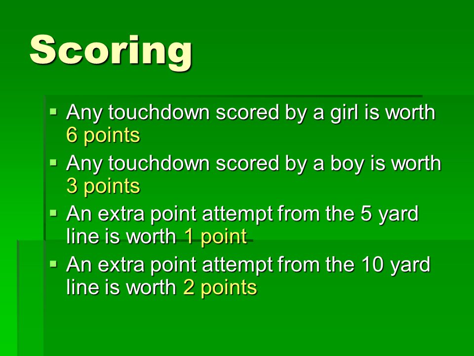 Scoring  Any touchdown scored by a girl is worth 6 points  Any touchdown scored by a boy is worth 3 points  An extra point attempt from the 5 yard line is worth 1 point  An extra point attempt from the 10 yard line is worth 2 points