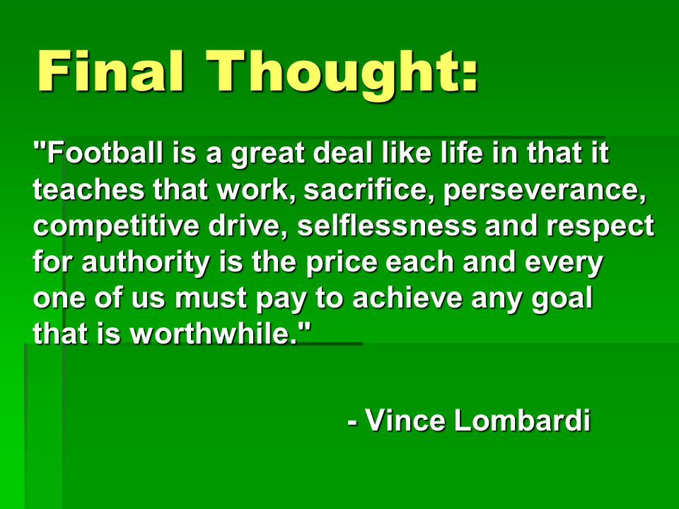 Football is a great deal like life in that it teaches that work, sacrifice, perseverance, competitive drive, selflessness and respect for authority is the price each and every one of us must pay to achieve any goal that is worthwhile. - Vince Lombardi - Vince Lombardi Final Thought: