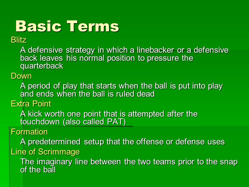 Basic Terms Blitz A defensive strategy in which a linebacker or a defensive back leaves his normal position to pressure the quarterback Down A period of play that starts when the ball is put into play and ends when the ball is ruled dead Extra Point A kick worth one point that is attempted after the touchdown (also called PAT) Formation A predetermined setup that the offense or defense uses Line of Scrimmage The imaginary line between the two teams prior to the snap of the ball