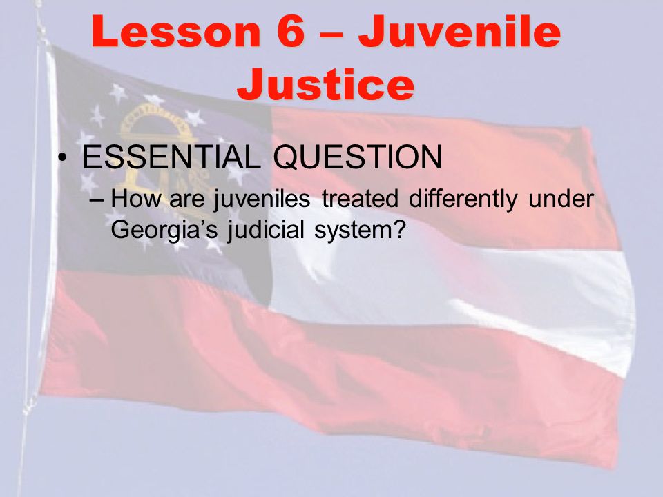 Lesson 6 – Juvenile Justice ESSENTIAL QUESTION –How are juveniles treated differently under Georgia’s judicial system