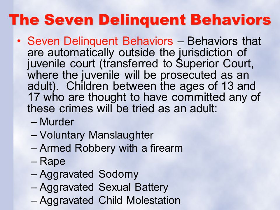 The Seven Delinquent Behaviors Seven Delinquent Behaviors – Behaviors that are automatically outside the jurisdiction of juvenile court (transferred to Superior Court, where the juvenile will be prosecuted as an adult).