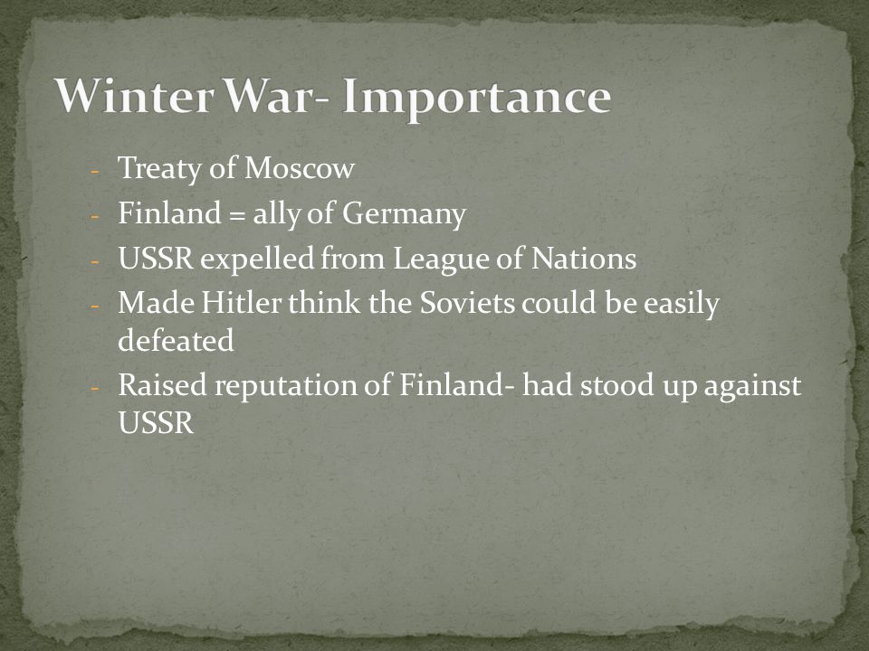 - Treaty of Moscow - Finland = ally of Germany - USSR expelled from League of Nations - Made Hitler think the Soviets could be easily defeated - Raised reputation of Finland- had stood up against USSR