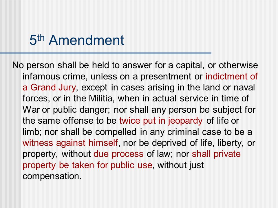 5 th Amendment No person shall be held to answer for a capital, or otherwise infamous crime, unless on a presentment or indictment of a Grand Jury, except in cases arising in the land or naval forces, or in the Militia, when in actual service in time of War or public danger; nor shall any person be subject for the same offense to be twice put in jeopardy of life or limb; nor shall be compelled in any criminal case to be a witness against himself, nor be deprived of life, liberty, or property, without due process of law; nor shall private property be taken for public use, without just compensation.