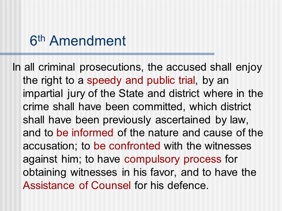 6 th Amendment In all criminal prosecutions, the accused shall enjoy the right to a speedy and public trial, by an impartial jury of the State and district where in the crime shall have been committed, which district shall have been previously ascertained by law, and to be informed of the nature and cause of the accusation; to be confronted with the witnesses against him; to have compulsory process for obtaining witnesses in his favor, and to have the Assistance of Counsel for his defence.