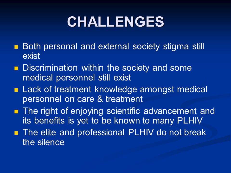 CHALLENGES Both personal and external society stigma still exist Discrimination within the society and some medical personnel still exist Lack of treatment knowledge amongst medical personnel on care & treatment The right of enjoying scientific advancement and its benefits is yet to be known to many PLHIV The elite and professional PLHIV do not break the silence