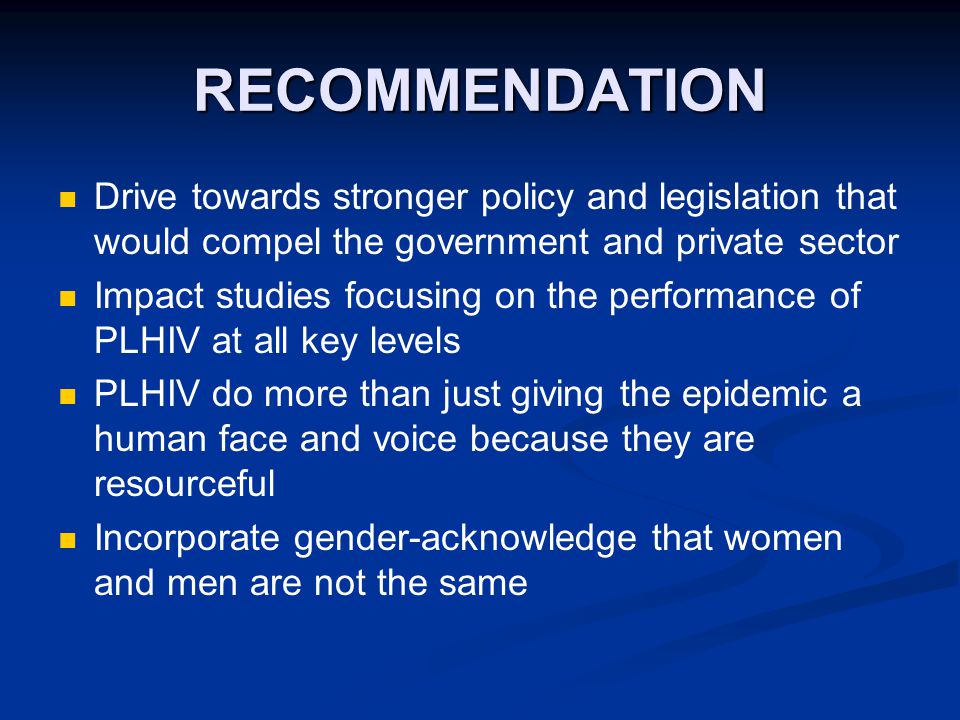 RECOMMENDATION Drive towards stronger policy and legislation that would compel the government and private sector Impact studies focusing on the performance of PLHIV at all key levels PLHIV do more than just giving the epidemic a human face and voice because they are resourceful Incorporate gender-acknowledge that women and men are not the same
