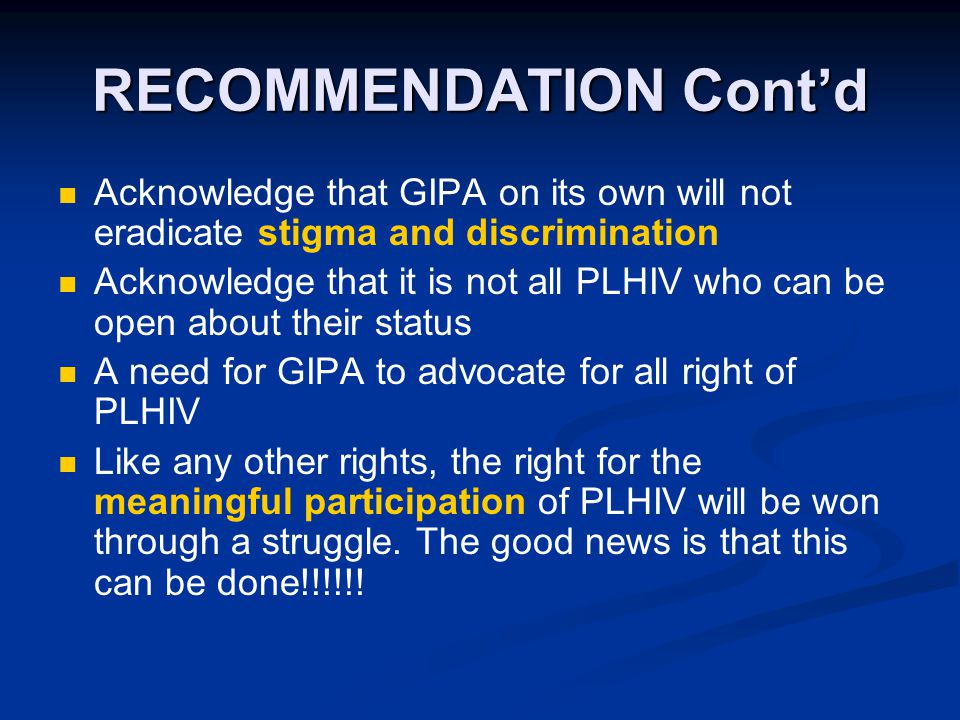 RECOMMENDATION Cont’d Acknowledge that GIPA on its own will not eradicate stigma and discrimination Acknowledge that it is not all PLHIV who can be open about their status A need for GIPA to advocate for all right of PLHIV Like any other rights, the right for the meaningful participation of PLHIV will be won through a struggle.