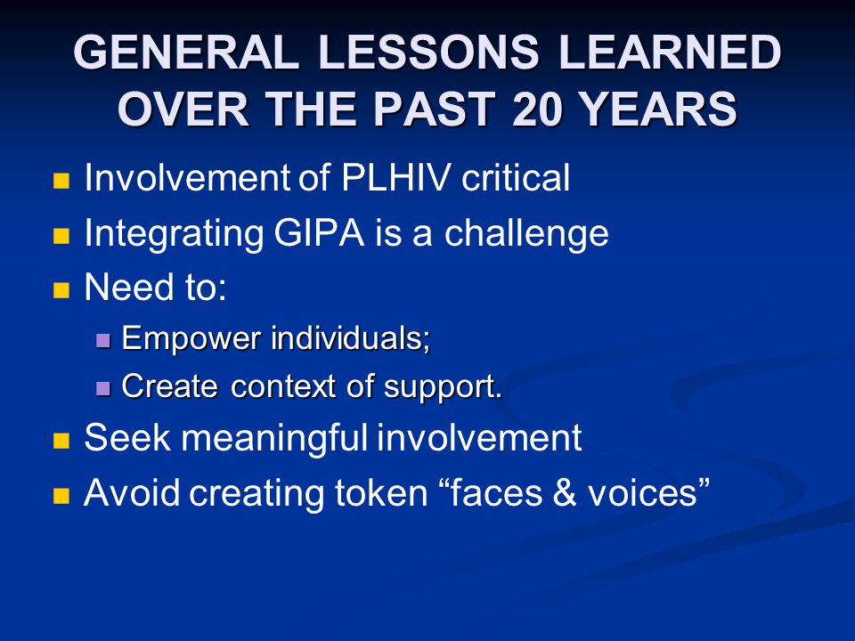 GENERAL LESSONS LEARNED OVER THE PAST 20 YEARS Involvement of PLHIV critical Integrating GIPA is a challenge Need to: Empower individuals; Empower individuals; Create context of support.