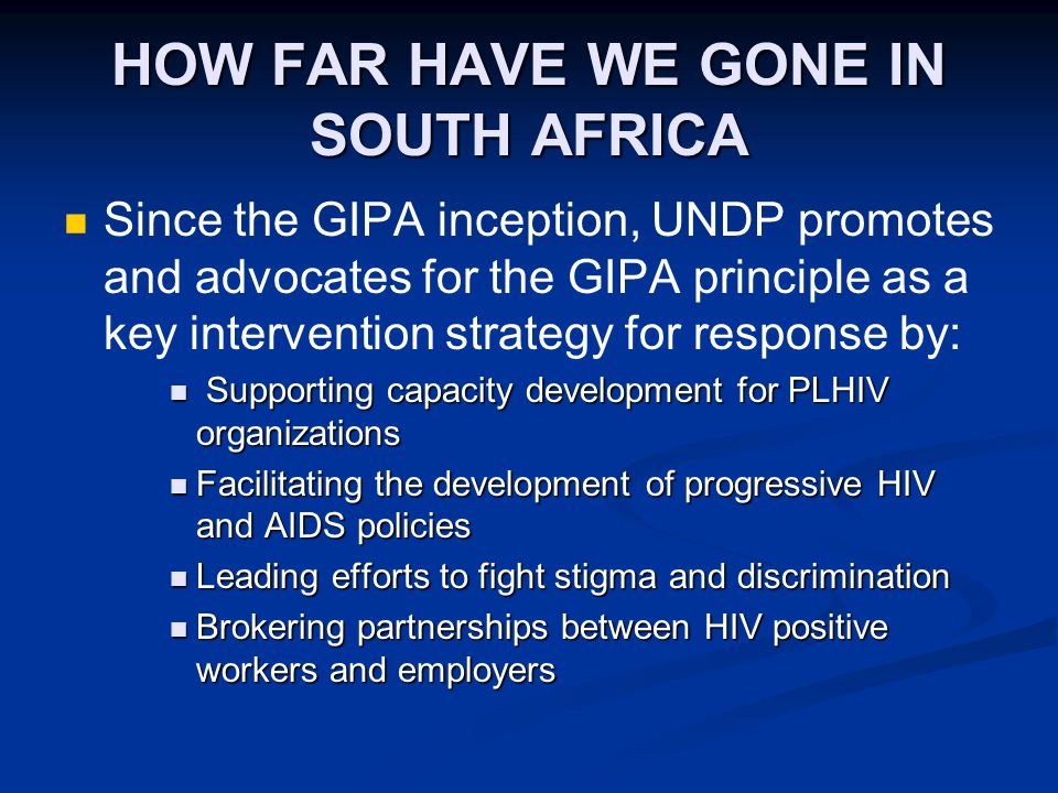 HOW FAR HAVE WE GONE IN SOUTH AFRICA Since the GIPA inception, UNDP promotes and advocates for the GIPA principle as a key intervention strategy for response by: Supporting capacity development for PLHIV organizations Supporting capacity development for PLHIV organizations Facilitating the development of progressive HIV and AIDS policies Facilitating the development of progressive HIV and AIDS policies Leading efforts to fight stigma and discrimination Leading efforts to fight stigma and discrimination Brokering partnerships between HIV positive workers and employers Brokering partnerships between HIV positive workers and employers