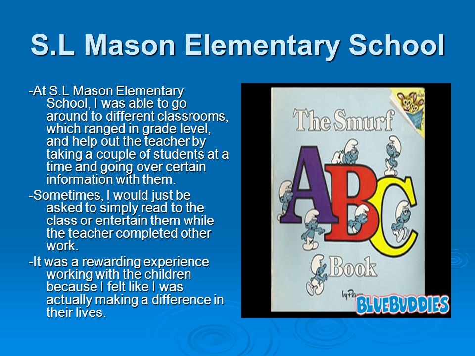 S.L Mason Elementary School -At S.L Mason Elementary School, I was able to go around to different classrooms, which ranged in grade level, and help out the teacher by taking a couple of students at a time and going over certain information with them.