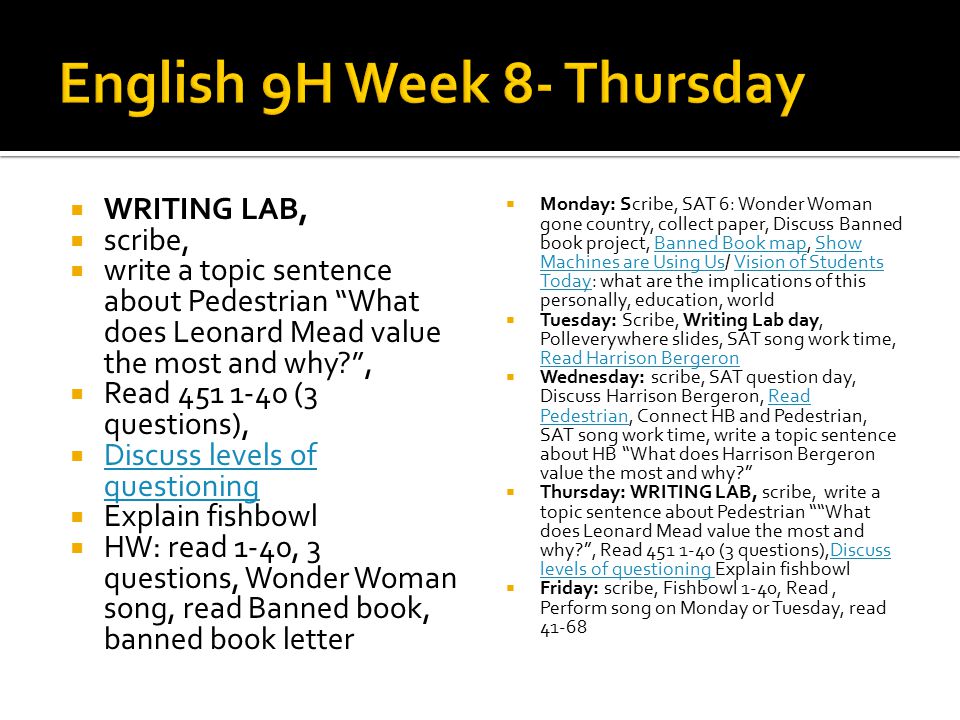  WRITING LAB,  scribe,  write a topic sentence about Pedestrian What does Leonard Mead value the most and why ,  Read (3 questions),  Discuss levels of questioning Discuss levels of questioning  Explain fishbowl  HW: read 1-40, 3 questions, Wonder Woman song, read Banned book, banned book letter  Monday: Scribe, SAT 6: Wonder Woman gone country, collect paper, Discuss Banned book project, Banned Book map, Show Machines are Using Us/ Vision of Students Today: what are the implications of this personally, education, worldBanned Book mapShow Machines are Using UsVision of Students Today  Tuesday: Scribe, Writing Lab day, Polleverywhere slides, SAT song work time, Read Harrison Bergeron Read Harrison Bergeron  Wednesday: scribe, SAT question day, Discuss Harrison Bergeron, Read Pedestrian, Connect HB and Pedestrian, SAT song work time, write a topic sentence about HB What does Harrison Bergeron value the most and why Read Pedestrian  Thursday: WRITING LAB, scribe, write a topic sentence about Pedestrian What does Leonard Mead value the most and why , Read (3 questions),Discuss levels of questioning Explain fishbowlDiscuss levels of questioning  Friday: scribe, Fishbowl 1-40, Read, Perform song on Monday or Tuesday, read 41-68