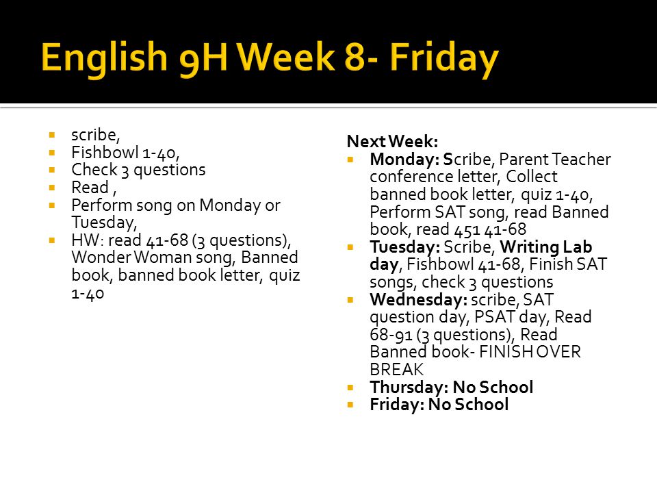  scribe,  Fishbowl 1-40,  Check 3 questions  Read,  Perform song on Monday or Tuesday,  HW: read (3 questions), Wonder Woman song, Banned book, banned book letter, quiz 1-40 Next Week:  Monday: Scribe, Parent Teacher conference letter, Collect banned book letter, quiz 1-40, Perform SAT song, read Banned book, read  Tuesday: Scribe, Writing Lab day, Fishbowl 41-68, Finish SAT songs, check 3 questions  Wednesday: scribe, SAT question day, PSAT day, Read (3 questions), Read Banned book- FINISH OVER BREAK  Thursday: No School  Friday: No School