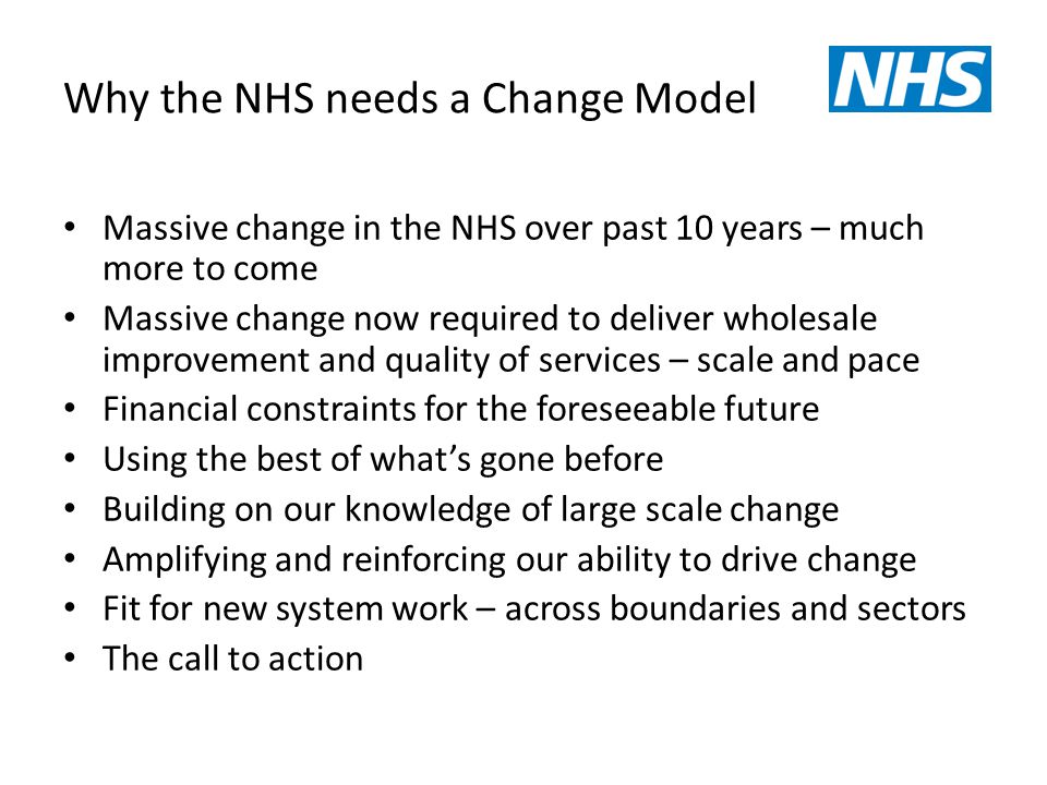 Why the NHS needs a Change Model Massive change in the NHS over past 10 years – much more to come Massive change now required to deliver wholesale improvement and quality of services – scale and pace Financial constraints for the foreseeable future Using the best of what’s gone before Building on our knowledge of large scale change Amplifying and reinforcing our ability to drive change Fit for new system work – across boundaries and sectors The call to action