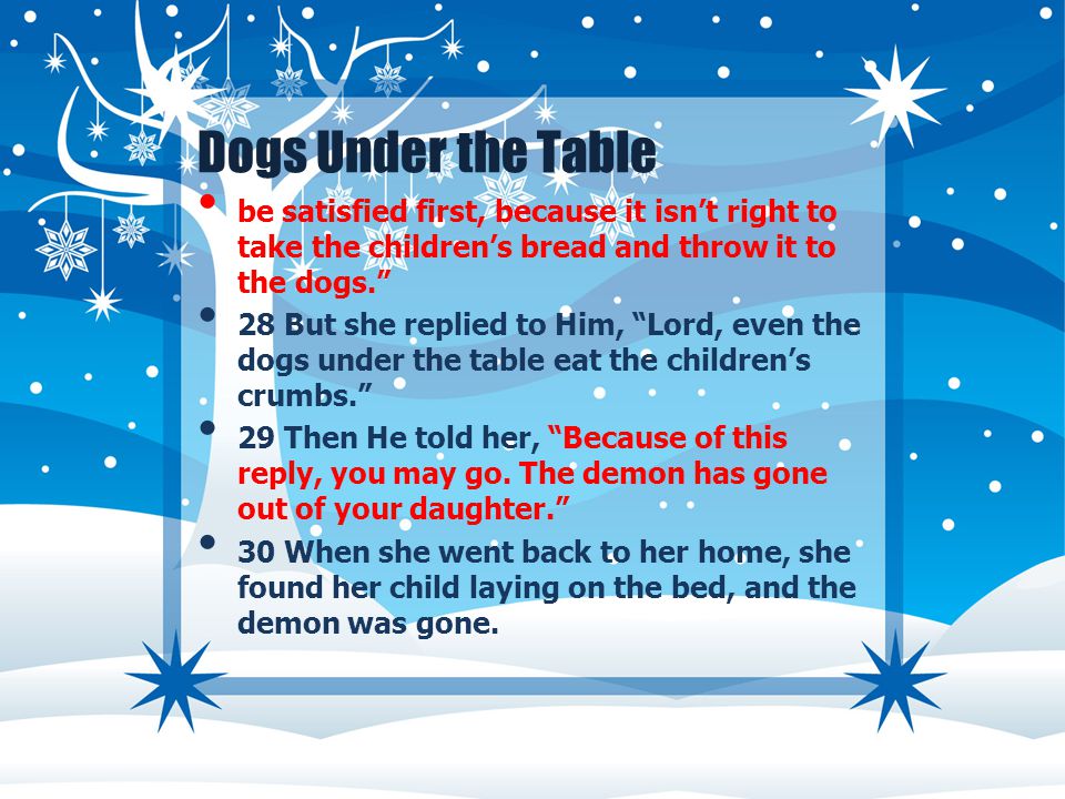Dogs Under the Table be satisfied first, because it isn’t right to take the children’s bread and throw it to the dogs. 28 But she replied to Him, Lord, even the dogs under the table eat the children’s crumbs. 29 Then He told her, Because of this reply, you may go.