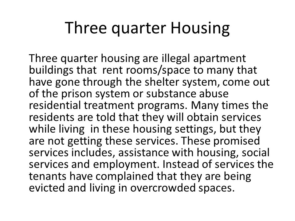 Three quarter Housing Three quarter housing are illegal apartment buildings that rent rooms/space to many that have gone through the shelter system, come out of the prison system or substance abuse residential treatment programs.