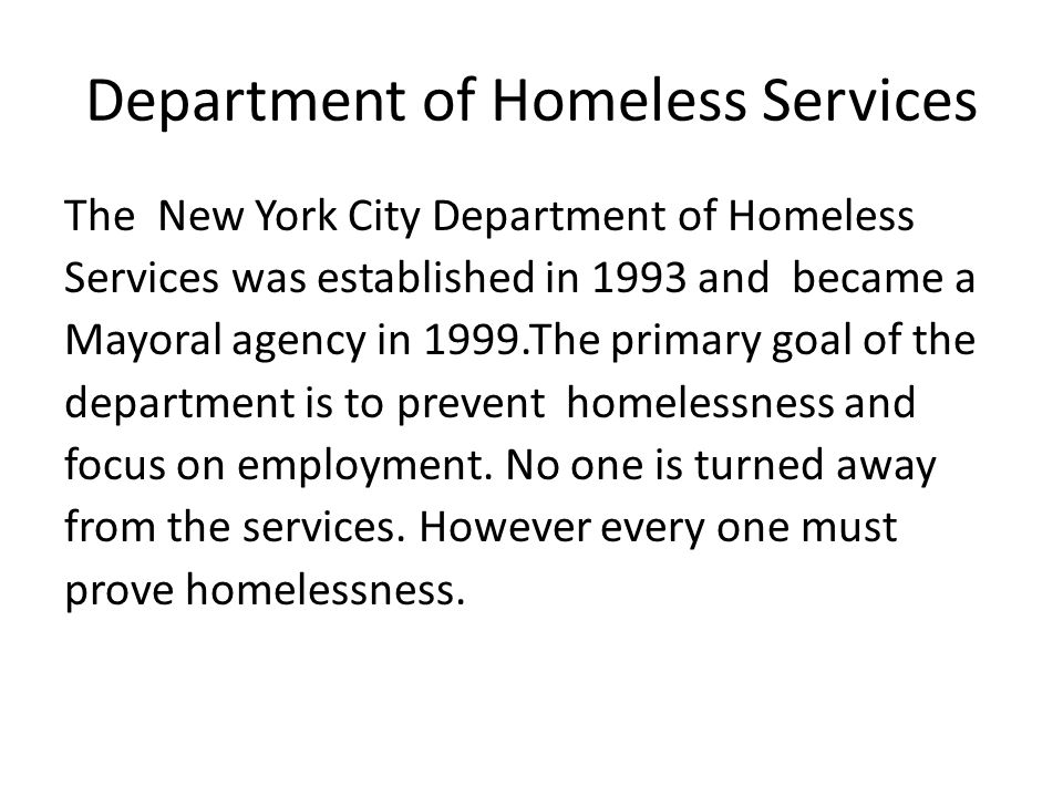 Department of Homeless Services The New York City Department of Homeless Services was established in 1993 and became a Mayoral agency in 1999.The primary goal of the department is to prevent homelessness and focus on employment.