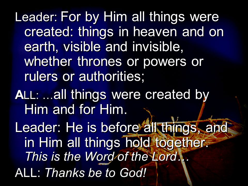 Leader: For by Him all things were created: things in heaven and on earth, visible and invisible, whether thrones or powers or rulers or authorities; A LL: … all things were created by Him and for Him.