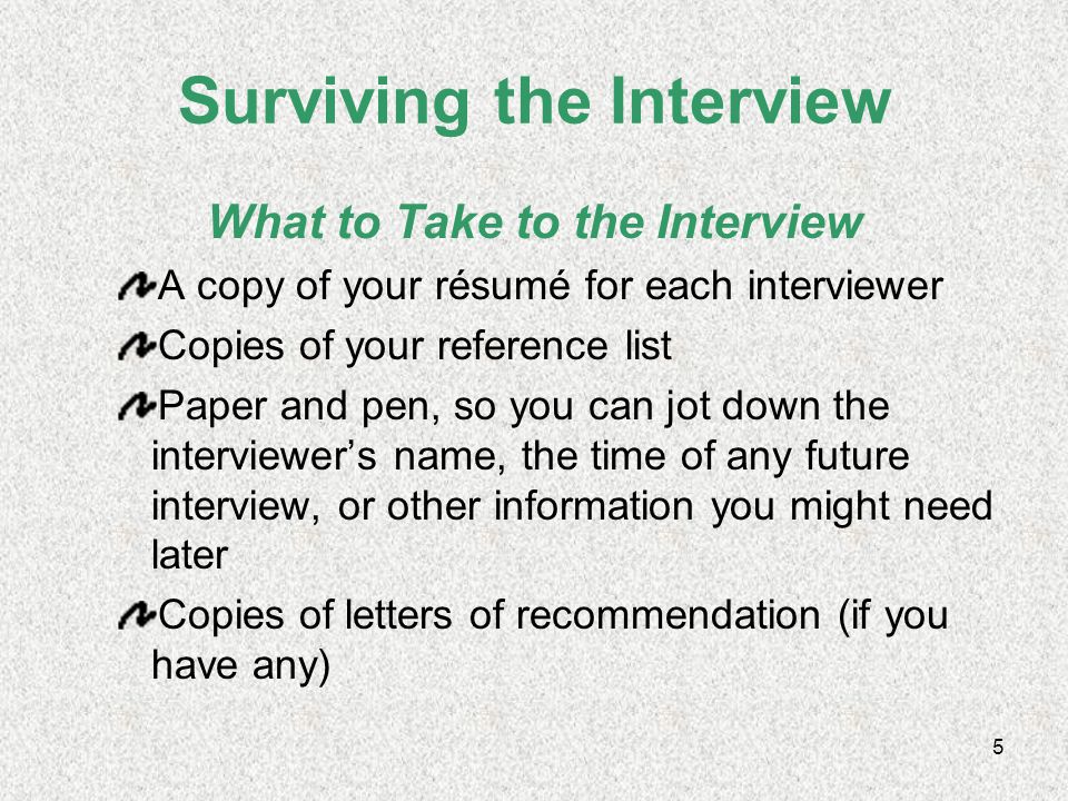 4 Surviving the Interview What to Wear—Make a Good First Impression Make sure your clothes are neat, clean, ironed, and appropriate—no jeans, hats, sneakers, t-shirts, skimpy clothes Try to find out how people dress at the place you want to work and dress the same Skip the perfume, cologne, or scented products
