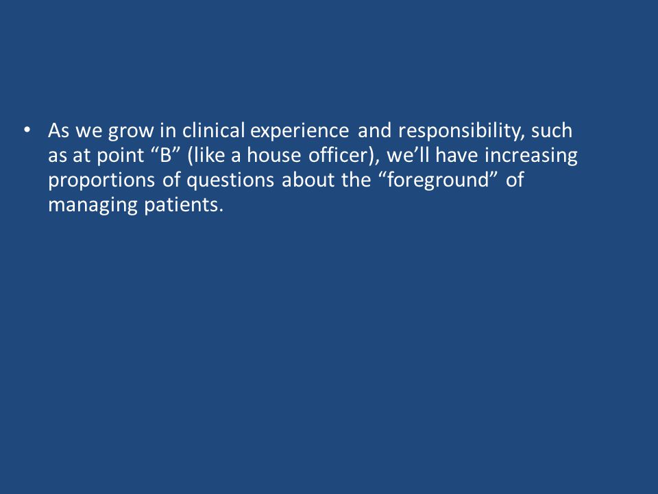 As we grow in clinical experience and responsibility, such as at point B (like a house officer), we’ll have increasing proportions of questions about the foreground of managing patients.