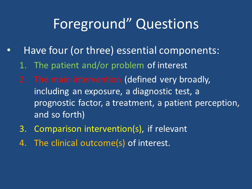 Foreground Questions Have four (or three) essential components: 1.The patient and/or problem of interest 2.The main intervention (defined very broadly, including an exposure, a diagnostic test, a prognostic factor, a treatment, a patient perception, and so forth) 3.Comparison intervention(s), if relevant 4.The clinical outcome(s) of interest.