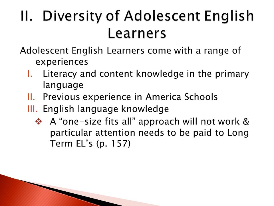 Adolescent English Learners come with a range of experiences I.Literacy and content knowledge in the primary language II.Previous experience in America Schools III.English language knowledge  A one-size fits all approach will not work & particular attention needs to be paid to Long Term EL’s (p.