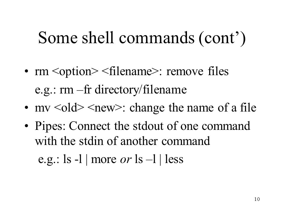 10 Some shell commands (cont’) rm : remove files e.g.: rm –fr directory/filename mv : change the name of a file Pipes: Connect the stdout of one command with the stdin of another command e.g.: ls -l | more or ls –l | less