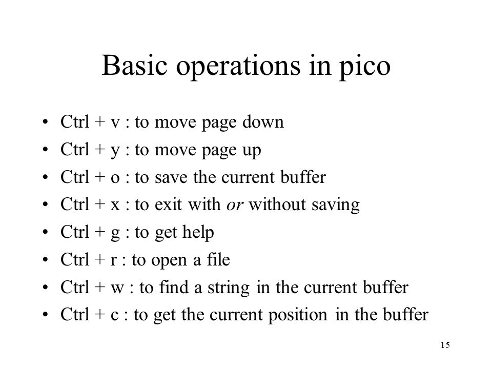 15 Basic operations in pico Ctrl + v : to move page down Ctrl + y : to move page up Ctrl + o : to save the current buffer Ctrl + x : to exit with or without saving Ctrl + g : to get help Ctrl + r : to open a file Ctrl + w : to find a string in the current buffer Ctrl + c : to get the current position in the buffer