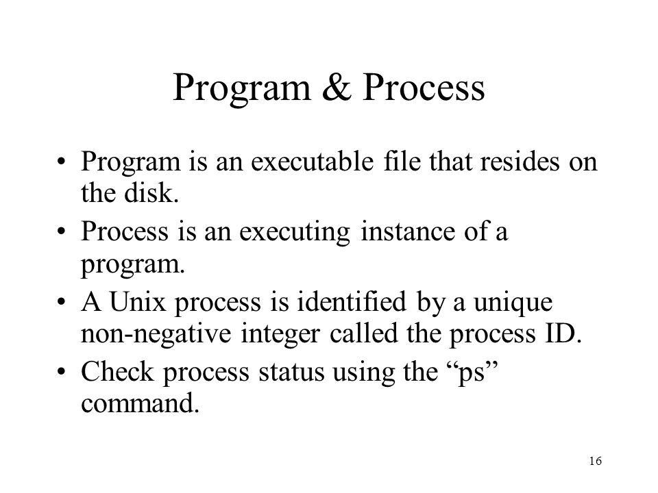 16 Program & Process Program is an executable file that resides on the disk.