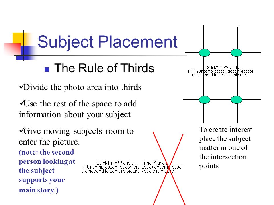 Subject Placement The Rule of Thirds To create interest place the subject matter in one of the intersection points Divide the photo area into thirds Use the rest of the space to add information about your subject Give moving subjects room to enter the picture.