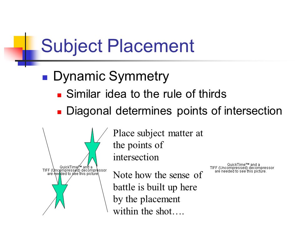 Subject Placement Dynamic Symmetry Similar idea to the rule of thirds Diagonal determines points of intersection Place subject matter at the points of intersection Note how the sense of battle is built up here by the placement within the shot….