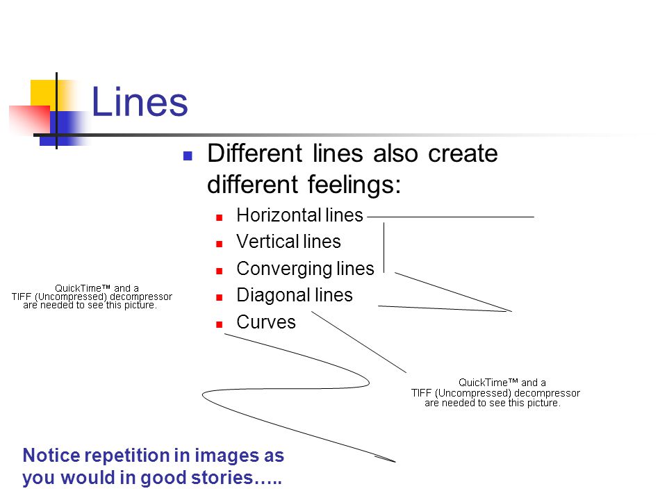 Lines Different lines also create different feelings: Horizontal lines Vertical lines Converging lines Diagonal lines Curves Notice repetition in images as you would in good stories…..