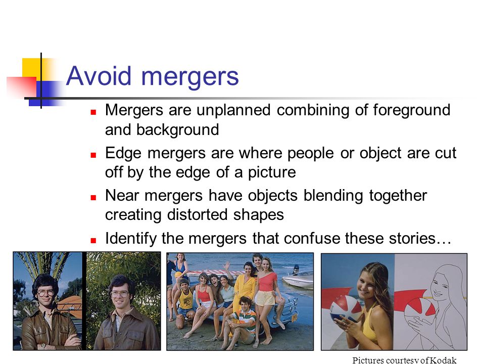Avoid mergers Mergers are unplanned combining of foreground and background Edge mergers are where people or object are cut off by the edge of a picture Near mergers have objects blending together creating distorted shapes Identify the mergers that confuse these stories… Pictures courtesy of Kodak